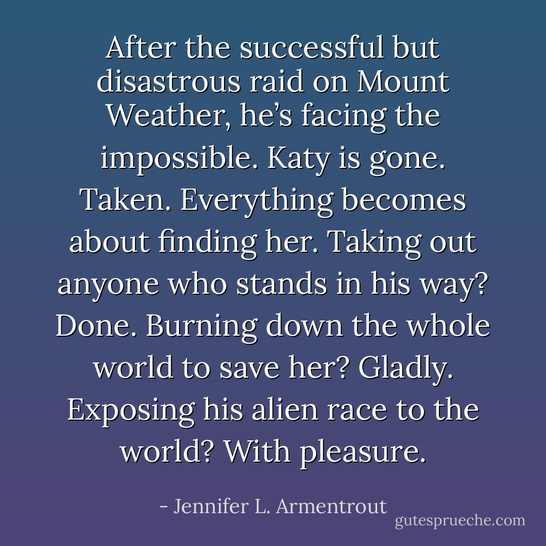 After the successful but disastrous raid on Mount Weather, he’s facing the impossible. Katy is gone. Taken. Everything becomes about finding her. Taking out anyone who stands in his way? Done. Burning down the whole world to save her? Gladly. Exposing his alien race to the world? With pleasure. - Jennifer L. Armentrout