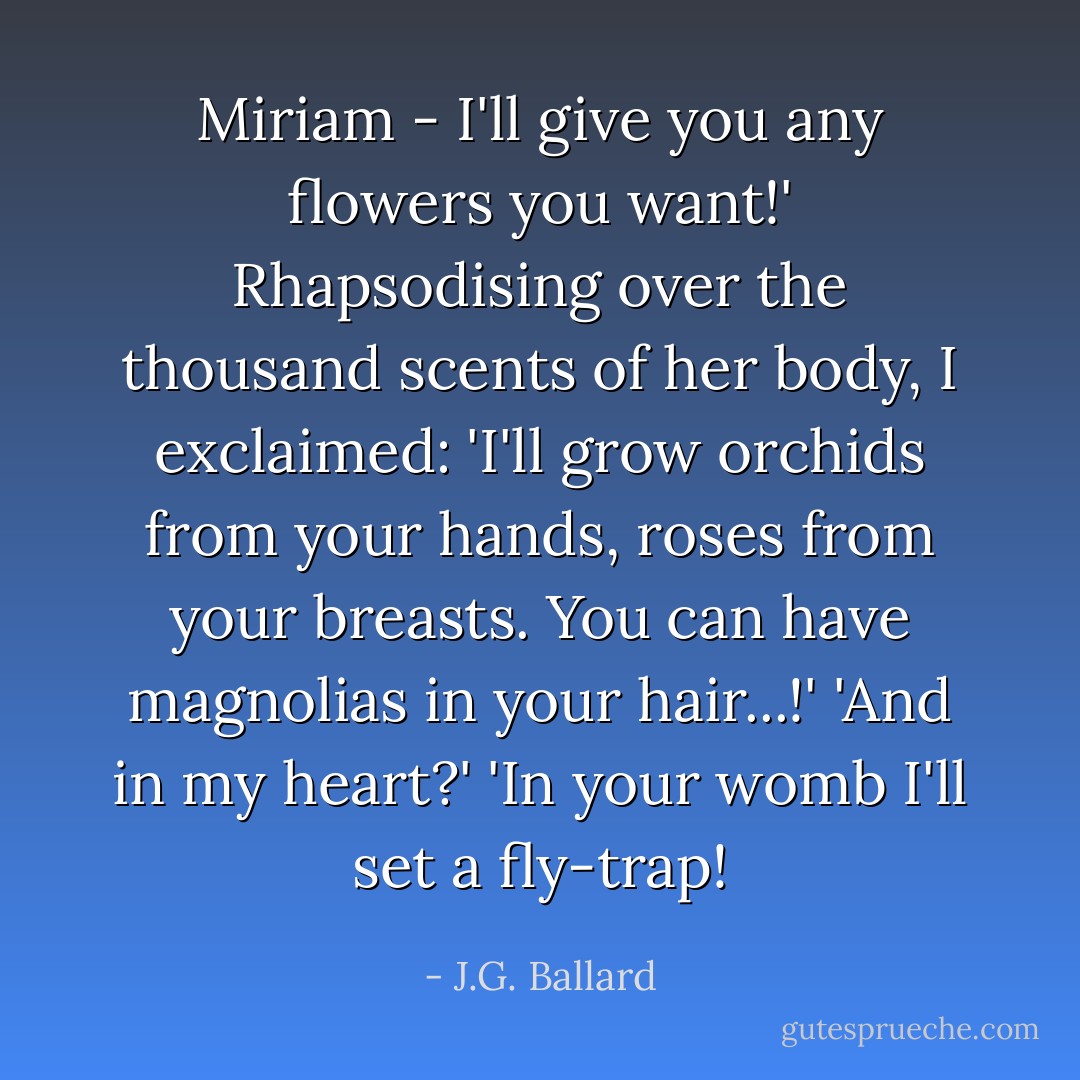 Miriam - I'll give you any flowers you want!' Rhapsodising over the thousand scents of her body, I exclaimed: 'I'll grow orchids from your hands, roses from your breasts. You can have magnolias in your hair...!'<br />'And in my heart?'<br />'In your womb I'll set a fly-trap! - J.G. Ballard