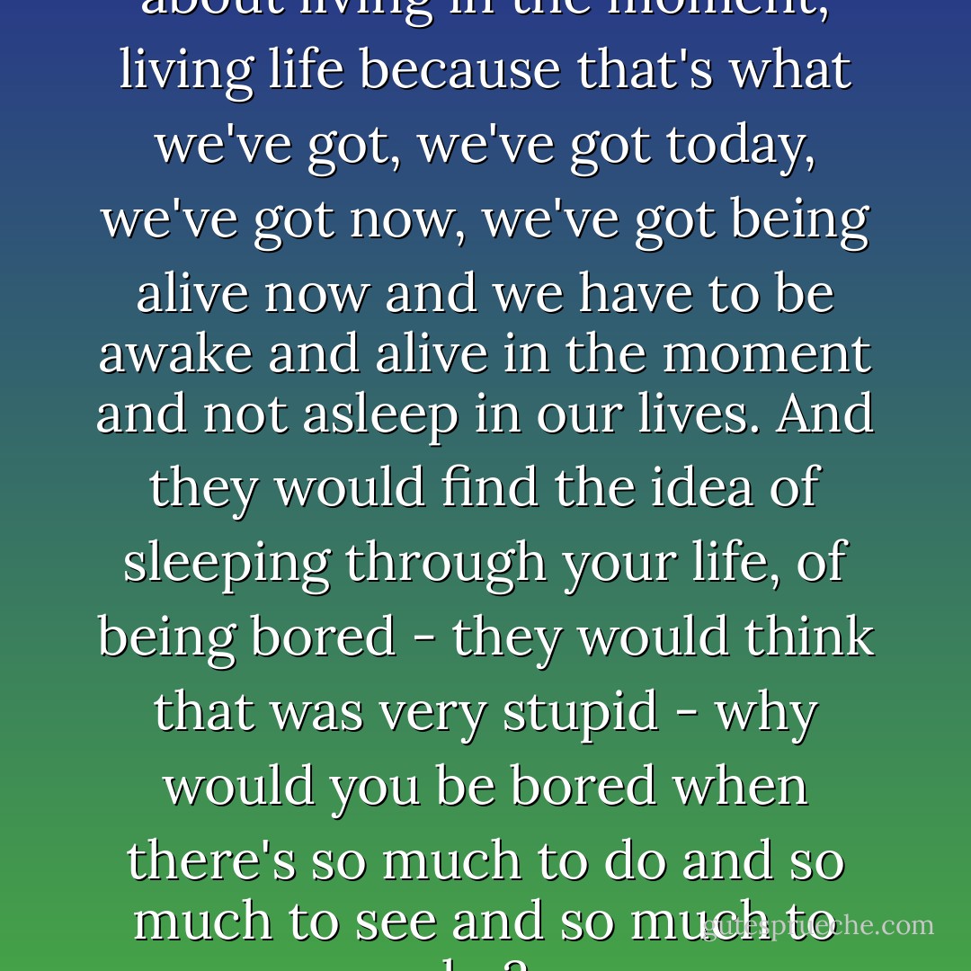 Abaratians are very much about living in the moment; living life because that's what we've got, we've got today, we've got now, we've got being alive now and we have to be awake and alive in the moment and not asleep in our lives. And they would find the idea of sleeping through your life, of being bored - they would think that was very stupid - why would you be bored when there's so much to do and so much to see and so much to be? - Clive Barker