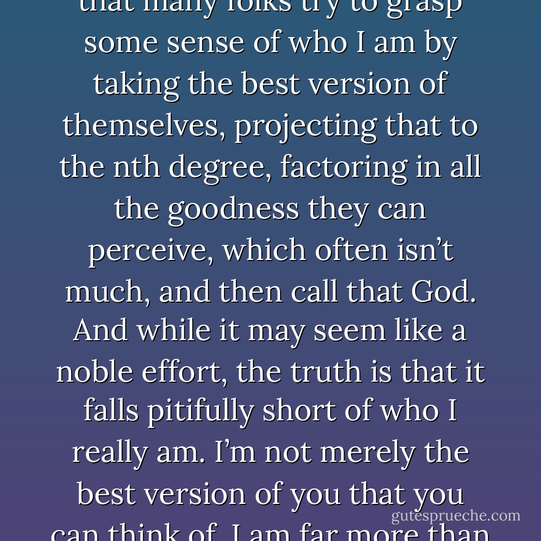 Mackenzie, I am what some would say ‘holy,<br />and wholly other than you.’ The problem is that many folks try to grasp some sense of who I am by taking the<br />best version of themselves, projecting that to the nth degree, factoring in all the goodness they can perceive,<br />which often isn’t much, and then call that God. And while it may seem like a noble effort, the truth is that it<br />falls pitifully short of who I really am. I’m not merely the best version of you that you can think of. I am far<br />more than that, above and beyond all that you can ask or think. - William Paul Young