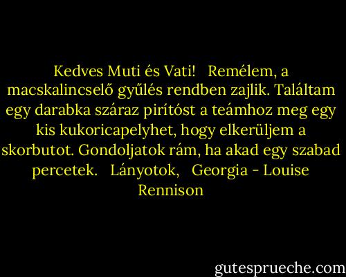 Kedves Muti és Vati! <br /> Remélem, a macskalincselő gyűlés rendben zajlik. Találtam egy darabka száraz pirítóst a teámhoz meg egy kis kukoricapelyhet, hogy elkerüljem a skorbutot. Gondoljatok rám, ha akad egy szabad percetek. <br /> Lányotok, <br /> Georgia - Louise Rennison