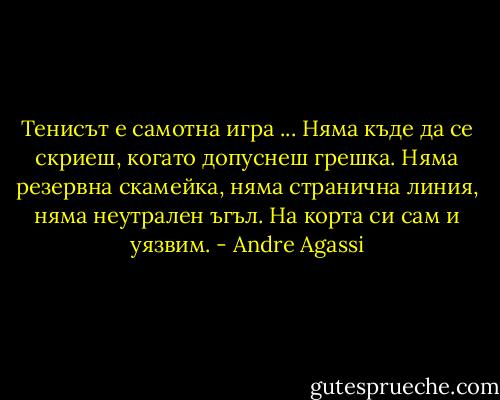 Тенисът е самотна игра ... Няма къде да се скриеш, когато допуснеш грешка. Няма резервна скамейка, няма странична линия, няма неутрален ъгъл. На корта си сам и уязвим. - Andre Agassi
