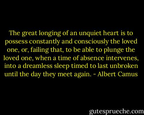 The great longing of an unquiet heart is to possess constantly and consciously the loved one, or, failing that, to be able to plunge the loved one, when a time of absence intervenes, into a dreamless sleep timed to last unbroken until the day they meet again. - Albert Camus