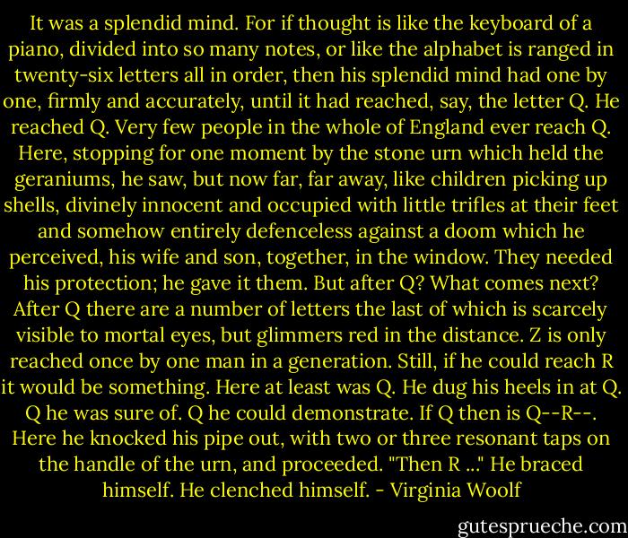 It was a splendid mind. For if thought is like the keyboard of a<br />piano, divided into so many notes, or like the alphabet is ranged in<br />twenty-six letters all in order, then his splendid mind had one by one,<br />firmly and accurately, until it had reached, say, the letter Q. He reached<br />Q. Very few people in the whole of England ever reach Q. Here, stopping<br />for one moment by the stone urn which held the geraniums, he saw, but now<br />far, far away, like children picking up shells, divinely innocent and<br />occupied with little trifles at their feet and somehow entirely<br />defenceless against a doom which he perceived, his wife and son, together,<br />in the window. They needed his protection; he gave it them. But after Q?<br />What comes next? After Q there are a number of letters the last of which<br />is scarcely visible to mortal eyes, but glimmers red in the distance. Z is<br />only reached once by one man in a generation. Still, if he could reach R<br />it would be something. Here at least was Q. He dug his heels in at Q. Q he<br />was sure of. Q he could demonstrate. If Q then is Q--R--. Here he knocked<br />his pipe out, with two or three resonant taps on the handle of the urn,<br />and proceeded. "Then R ..." He braced himself. He clenched himself. - Virginia Woolf