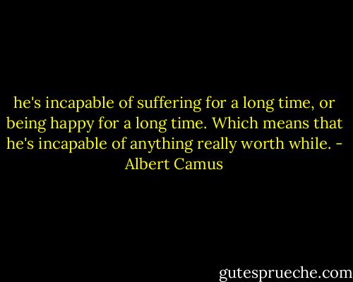 he's incapable of suffering for a long time, or being happy for a long time. Which means that he's incapable of anything really worth while. - Albert Camus