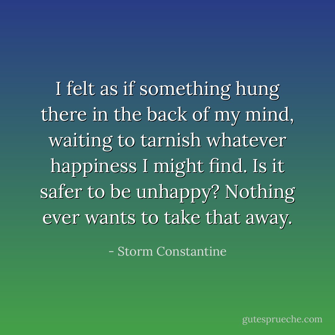 I felt as if something hung there in the back of my mind, waiting to tarnish whatever happiness I might find. Is it safer to be unhappy? Nothing ever wants to take that away. - Storm Constantine