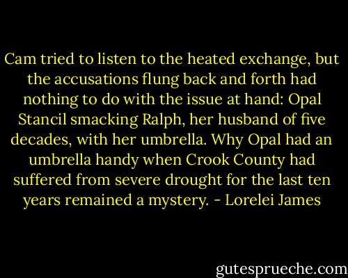 Cam tried to listen to the heated exchange, but the<br />accusations flung back and forth had nothing to do with the<br />issue at hand: Opal Stancil smacking Ralph, her husband of<br />five decades, with her umbrella. Why Opal had an umbrella<br />handy when Crook County had suffered from severe drought<br />for the last ten years remained a mystery. - Lorelei James