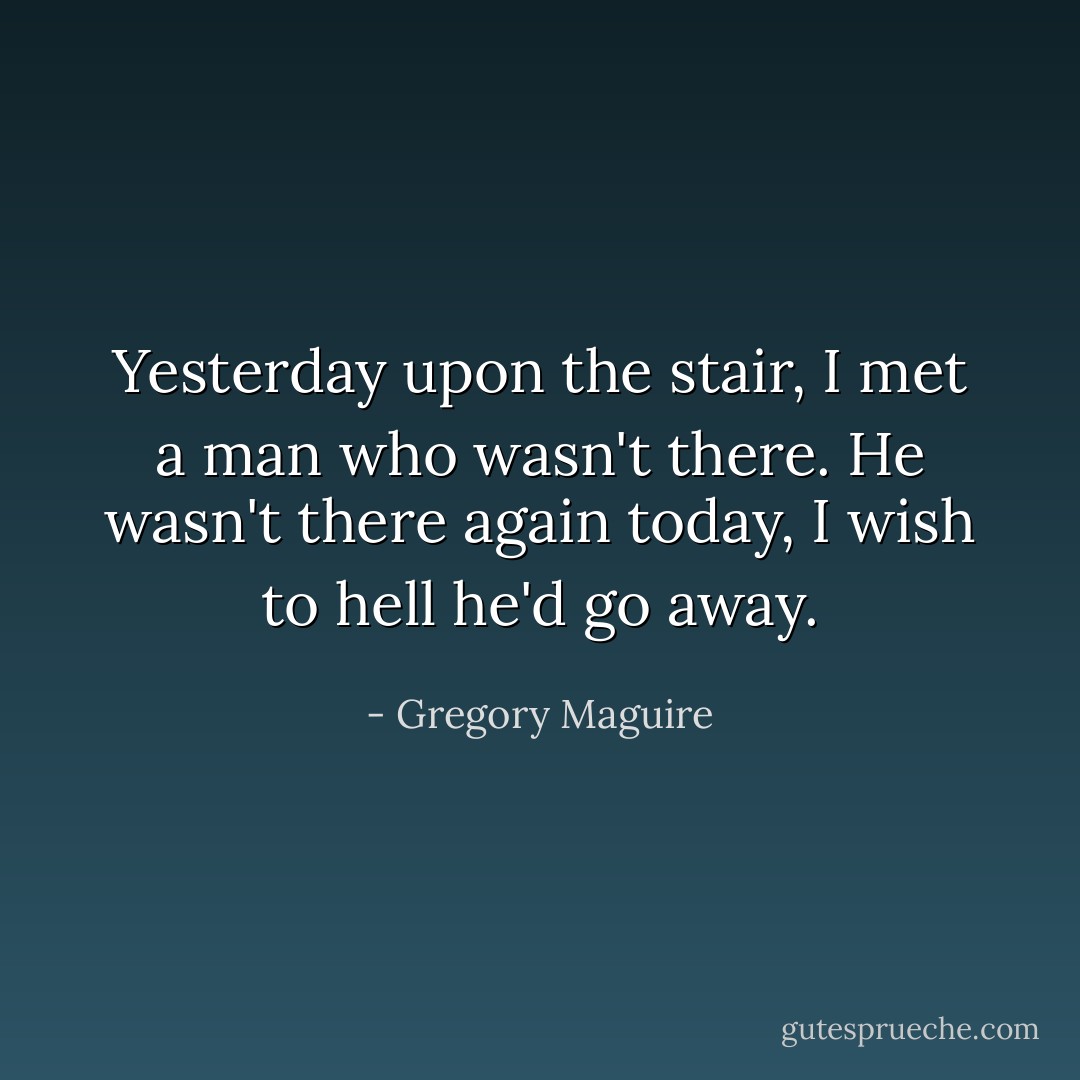 Yesterday upon the stair, I met a man who wasn't there. He wasn't there again today, I wish to hell he'd go away. - Gregory Maguire