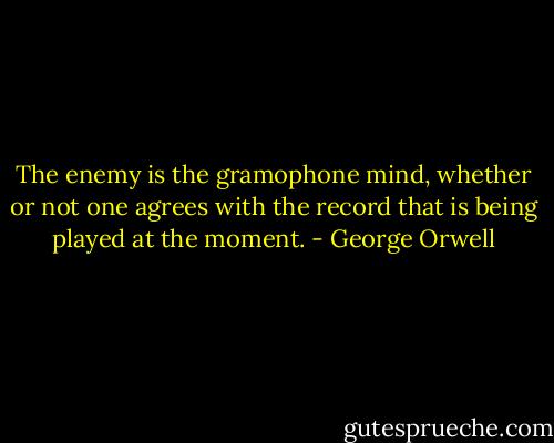 The enemy is the gramophone mind, whether or not one agrees with the record that is being played at the moment. - George Orwell