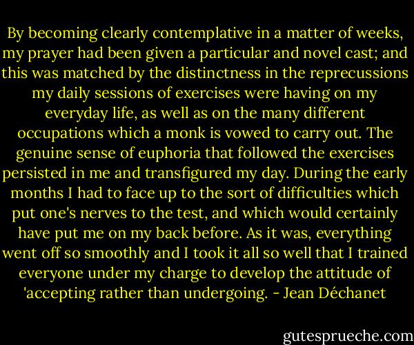 By becoming clearly contemplative in a matter of weeks, my prayer had been given a particular and novel cast; and this was matched by the distinctness in the reprecussions my daily sessions of exercises were having on my everyday life, as well as on the many different occupations which a monk is vowed to carry out. The genuine sense of euphoria that followed the exercises persisted in me and transfigured my day. During the early months I had to face up to the sort of difficulties which put one's nerves to the test, and which would certainly have put me on my back before. As it was, everything went off so smoothly and I took it all so well that I trained everyone under my charge to develop the attitude of 'accepting rather than undergoing. - Jean Déchanet