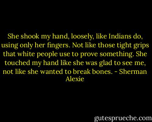 She shook my hand, loosely, like Indians do, using only her fingers. Not like those tight grips that white people use to prove something. She touched my hand like she was glad to see me, not like she wanted to break bones. - Sherman Alexie