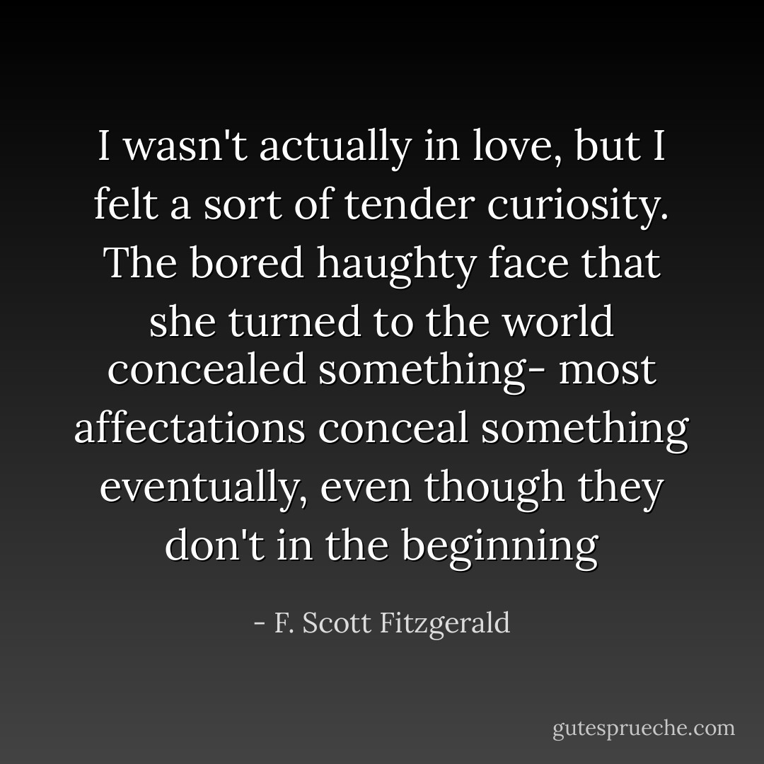 I wasn't actually in love, but I felt a sort of tender curiosity. The bored haughty face that she turned to the world concealed something- most affectations conceal something eventually, even though they don't in the beginning - F. Scott Fitzgerald