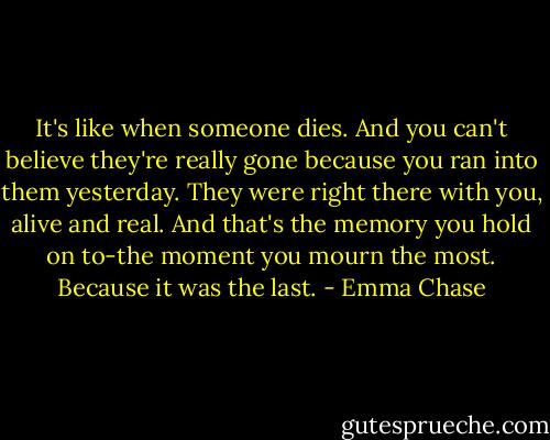 It's like when someone dies. And you can't believe they're really gone because you ran into them yesterday. They were right there with you, alive and real. And that's the memory you hold on to-the moment you mourn the most.<br />Because it was the last. - Emma Chase