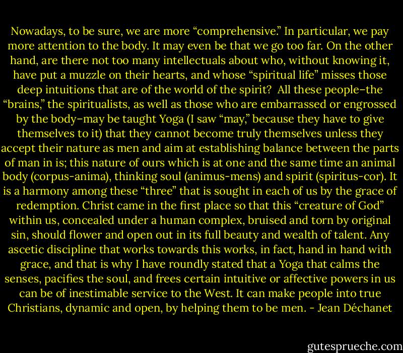 Nowadays, to be sure, we are more “comprehensive.” In particular, we pay more attention to the body. It may even be that we go too far. On the other hand, are there not too many intellectuals about who, without knowing it, have put a muzzle on their hearts, and whose “spiritual life” misses those deep intuitions that are of the world of the spirit?<br /><br />All these people–the “brains,” the spiritualists, as well as those who are embarrassed or engrossed by the body–may be taught Yoga (I saw “may,” because they have to give themselves to it) that they cannot become truly themselves unless they accept their nature as men and aim at establishing balance between the parts of man in is; this nature of ours which is at one and the same time an animal body (corpus-anima), thinking soul (animus-mens) and spirit (spiritus-cor). It is a harmony among these “three” that is sought in each of us by the grace of redemption. Christ came in the first place so that this “creature of God” within us, concealed under a human complex, bruised and torn by original sin, should flower and open out in its full beauty and wealth of talent. Any ascetic discipline that works towards this works, in fact, hand in hand with grace, and that is why I have roundly stated that a Yoga that calms the senses, pacifies the soul, and frees certain intuitive or affective powers in us can be of inestimable service to the West. It can make people into true Christians, dynamic and open, by helping them to be men. - Jean Déchanet