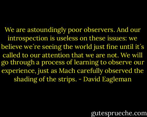 We are astoundingly poor observers. And our introspection is useless on these issues: we believe we´re seeing the world just fine until it´s called to our attention that we are not. We will go through a process of learning to observe our experience, just as Mach carefully observed the shading of the strips. - David Eagleman