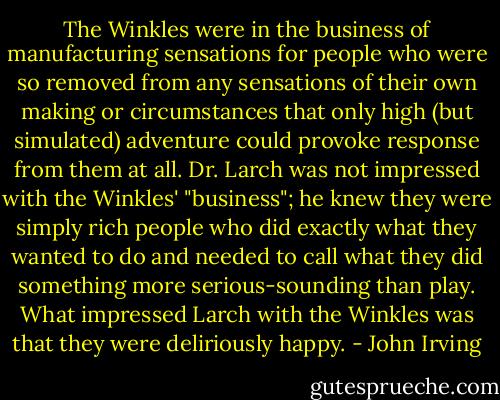 The Winkles were in the business of manufacturing sensations for people who were so removed from any sensations of their own making or circumstances that only high (but simulated) adventure could provoke response from them at all. Dr. Larch was not impressed with the Winkles' "business"; he knew they were simply rich people who did exactly what they wanted to do and needed to call what they did something more serious-sounding than play. What impressed Larch with the Winkles was that they were deliriously happy. - John Irving
