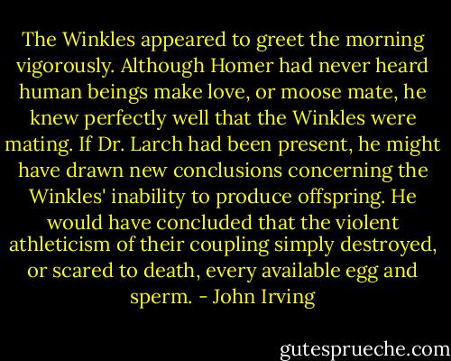The Winkles appeared to greet the morning vigorously. Although Homer had never heard human beings make love, or moose mate, he knew perfectly well that the Winkles were mating. If Dr. Larch had been present, he might have drawn new conclusions concerning the Winkles' inability to produce offspring. He would have concluded that the violent athleticism of their coupling simply destroyed, or scared to death, every available egg and sperm. - John Irving