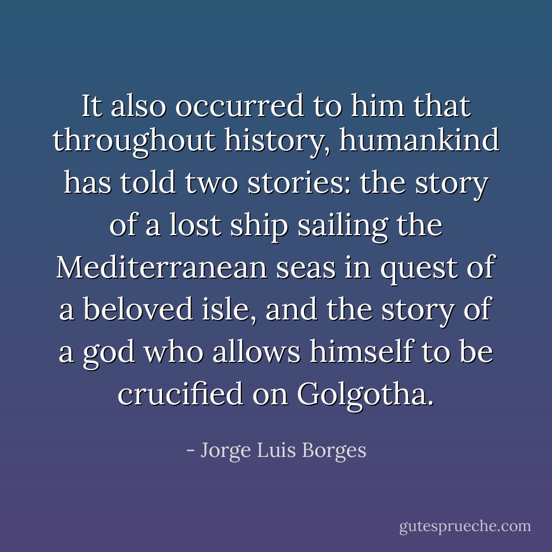 It also occurred to him that throughout history, humankind has told two stories: the story of a lost ship sailing the Mediterranean seas in quest of a beloved isle, and the story of a god who allows himself to be crucified on Golgotha. - Jorge Luis Borges