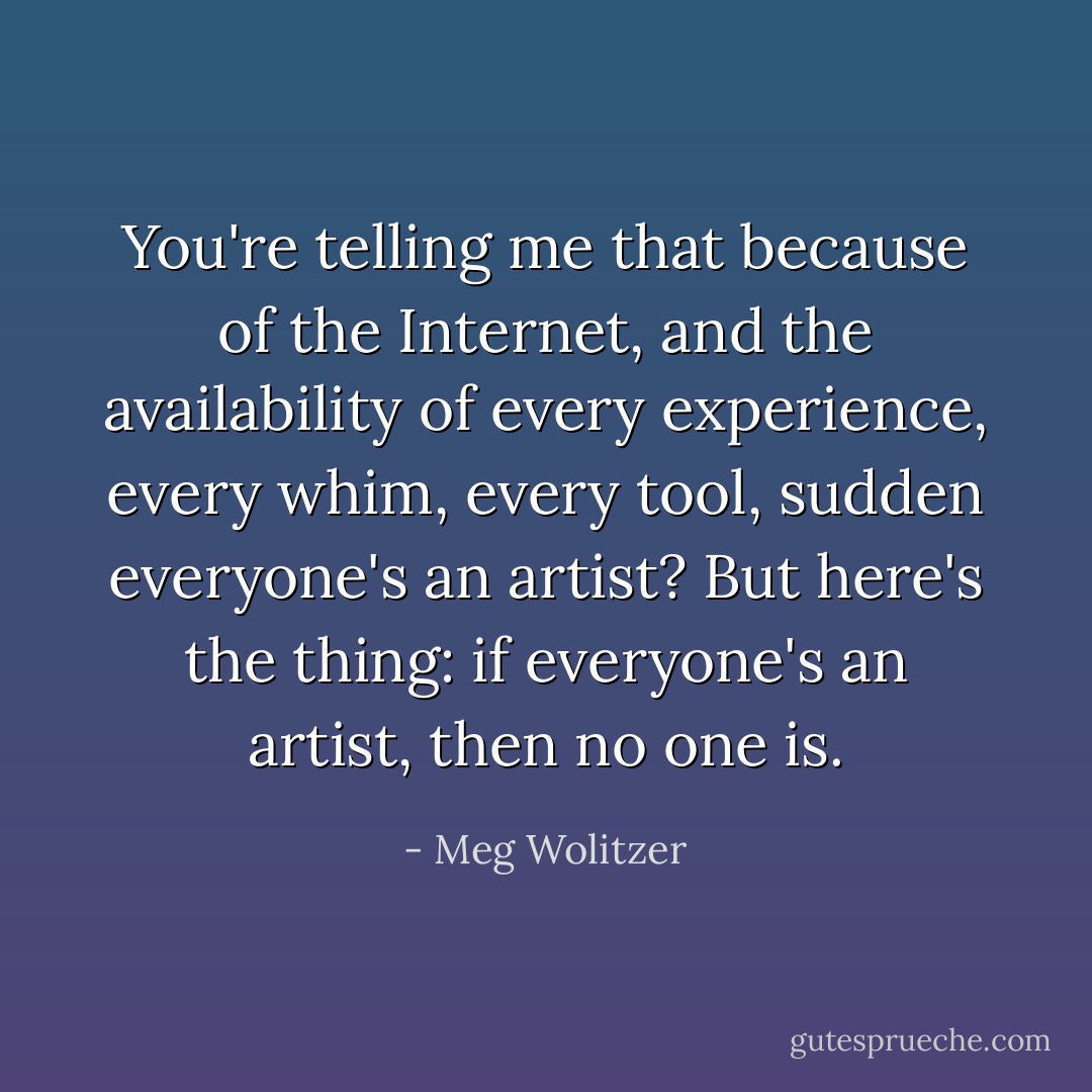 You're telling me that because of the Internet, and the availability of every experience, every whim, every tool, sudden everyone's an artist? But here's the thing: if everyone's an artist, then no one is. - Meg Wolitzer