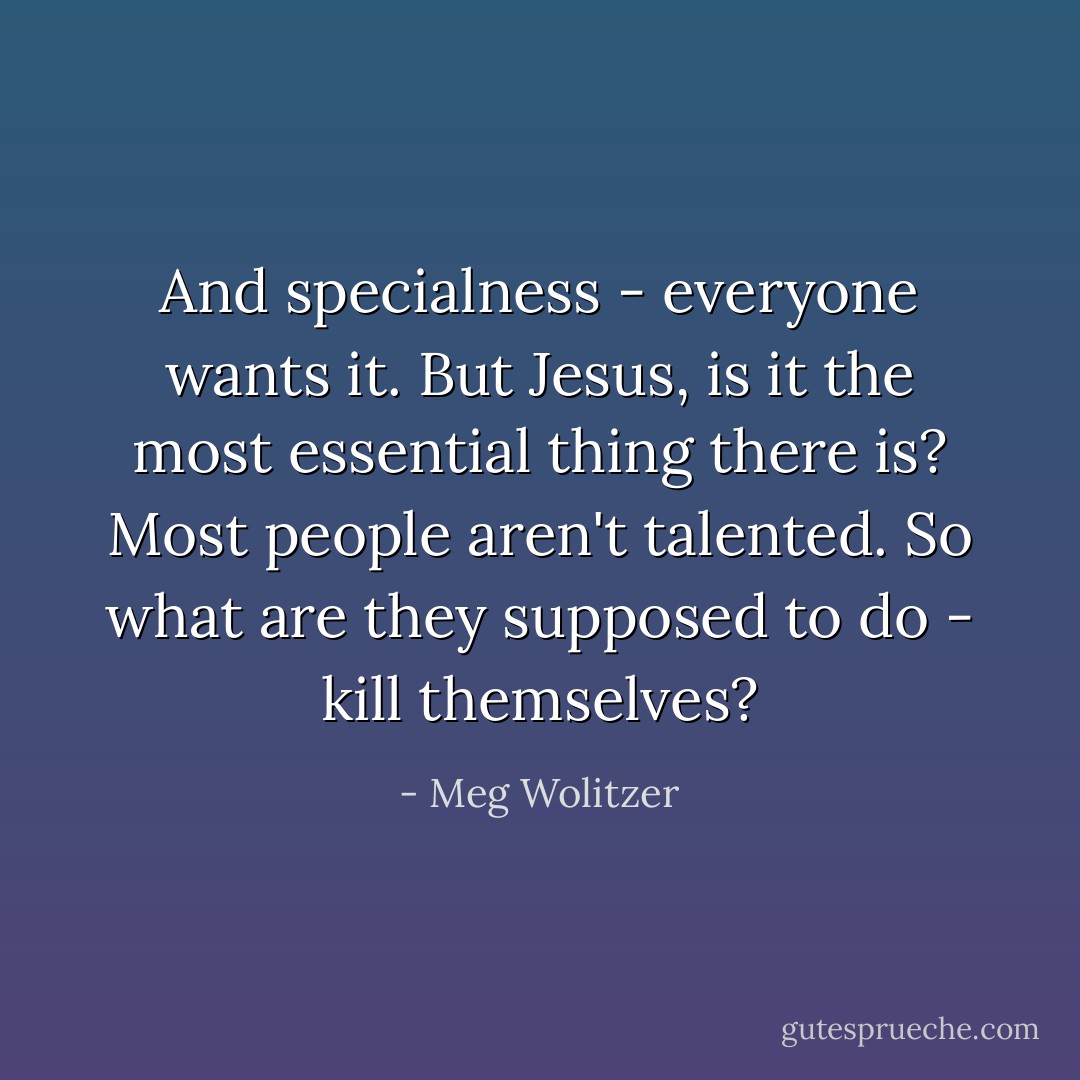 And specialness - everyone wants it. But Jesus, is it the most essential thing there is? Most people aren't talented. So what are they supposed to do - kill themselves? - Meg Wolitzer