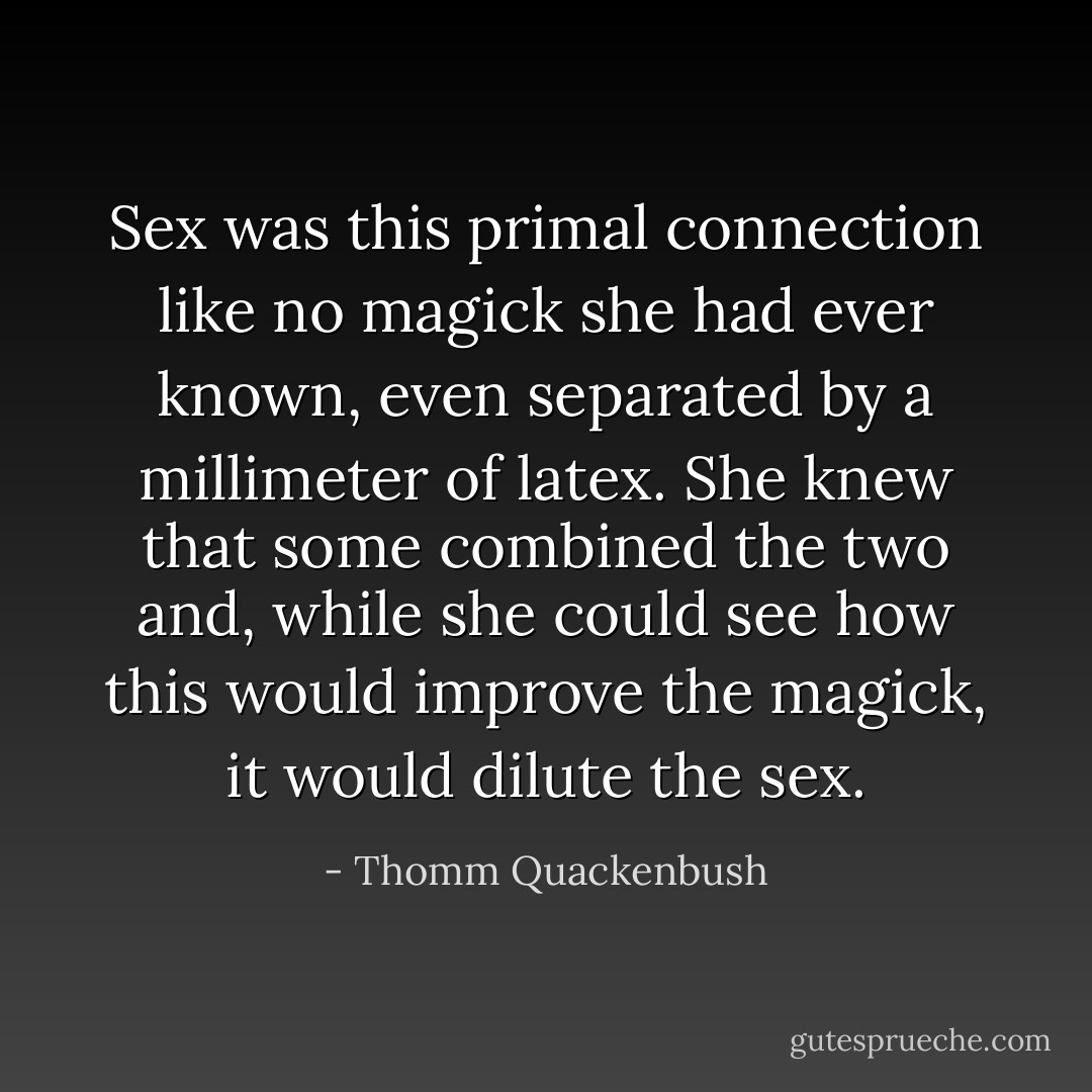 Sex was this primal connection like no magick she had ever known, even separated by a millimeter of latex. She knew that some combined the two and, while she could see how this would improve the magick, it would dilute the sex. - Thomm Quackenbush