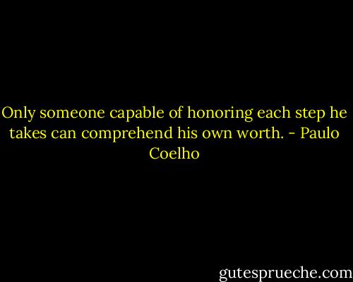Only someone capable of honoring each step he takes can comprehend his own worth. - Paulo Coelho