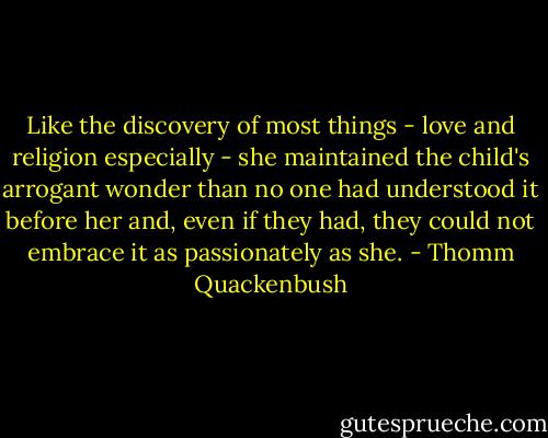 Like the discovery of most things - love and religion especially - she maintained the child's arrogant wonder than no one had understood it before her and, even if they had, they could not embrace it as passionately as she. - Thomm Quackenbush