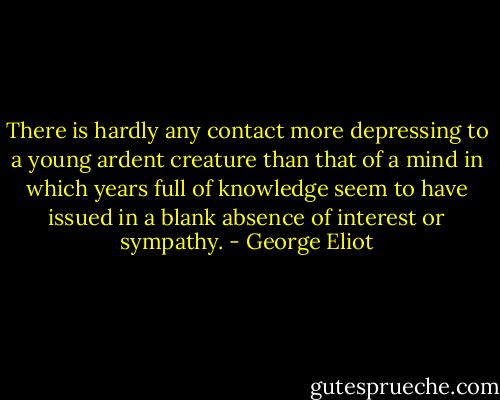 There is hardly any contact more depressing to a young ardent creature than that of a mind in which years full of knowledge seem to have issued in a blank absence of interest or sympathy. - George Eliot