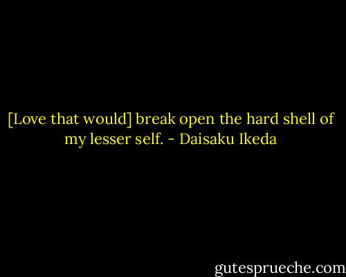 [Love that would] break open the hard shell of my lesser self. - Daisaku Ikeda