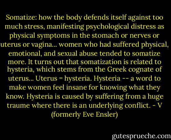 Somatize: how the body defends itself against too much stress, manifesting psychological distress as physical symptoms in the stomach or nerves or uterus or vagina... women who had suffered physical, emotional, and sexual abuse tended to somatize more. It turns out that somatization is related to hysteria, which stems from the Greek cognate of uterus... Uterus = hysteria. Hysteria -- a word to make women feel insane for knowing what they know. Hysteria is caused by suffering from a huge traume where there is an underlying conflict. - V (formerly Eve Ensler)