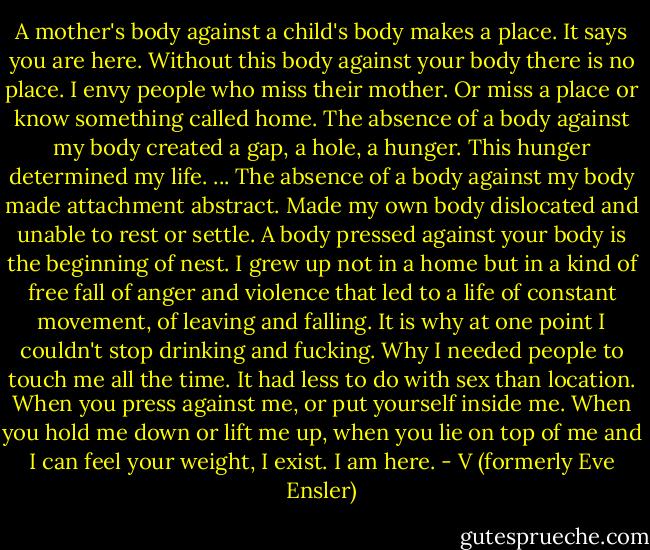 A mother's body against a child's body makes a place. It says you are here. Without this body against your body there is no place. I envy people who miss their mother. Or miss a place or know something called home. The absence of a body against my body created a gap, a hole, a hunger. This hunger determined my life. ... The absence of a body against my body made attachment abstract. Made my own body dislocated and unable to rest or settle. A body pressed against your body is the beginning of nest. I grew up not in a home but in a kind of free fall of anger and violence that led to a life of constant movement, of leaving and falling. It is why at one point I couldn't stop drinking and fucking. Why I needed people to touch me all the time. It had less to do with sex than location. When you press against me, or put yourself inside me. When you hold me down or lift me up, when you lie on top of me and I can feel your weight, I exist. I am here. - V (formerly Eve Ensler)