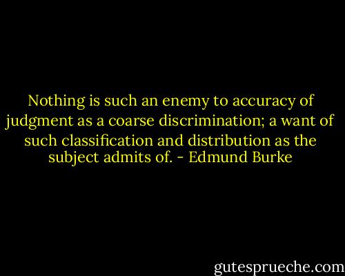 Nothing is such an enemy to accuracy of judgment as a coarse discrimination; a want of such classification and distribution as the subject admits of. - Edmund Burke