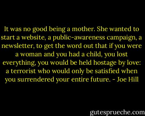 It was no good being a mother. She wanted to start a website, a public-awareness campaign, a newsletter, to get the word out that if you were a woman and you had a child, you lost everything, you would be held hostage by love: a terrorist who would only be satisfied when you surrendered your entire future. - Joe Hill
