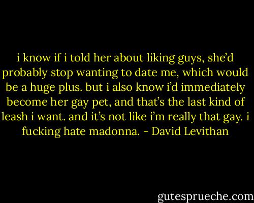 i know if i told her about liking guys, she’d probably stop wanting to date me, which would be a huge plus. but i also know i’d immediately become her gay pet, and that’s the last kind of leash i want. and it’s not like i’m really that gay. i fucking hate madonna. - David Levithan