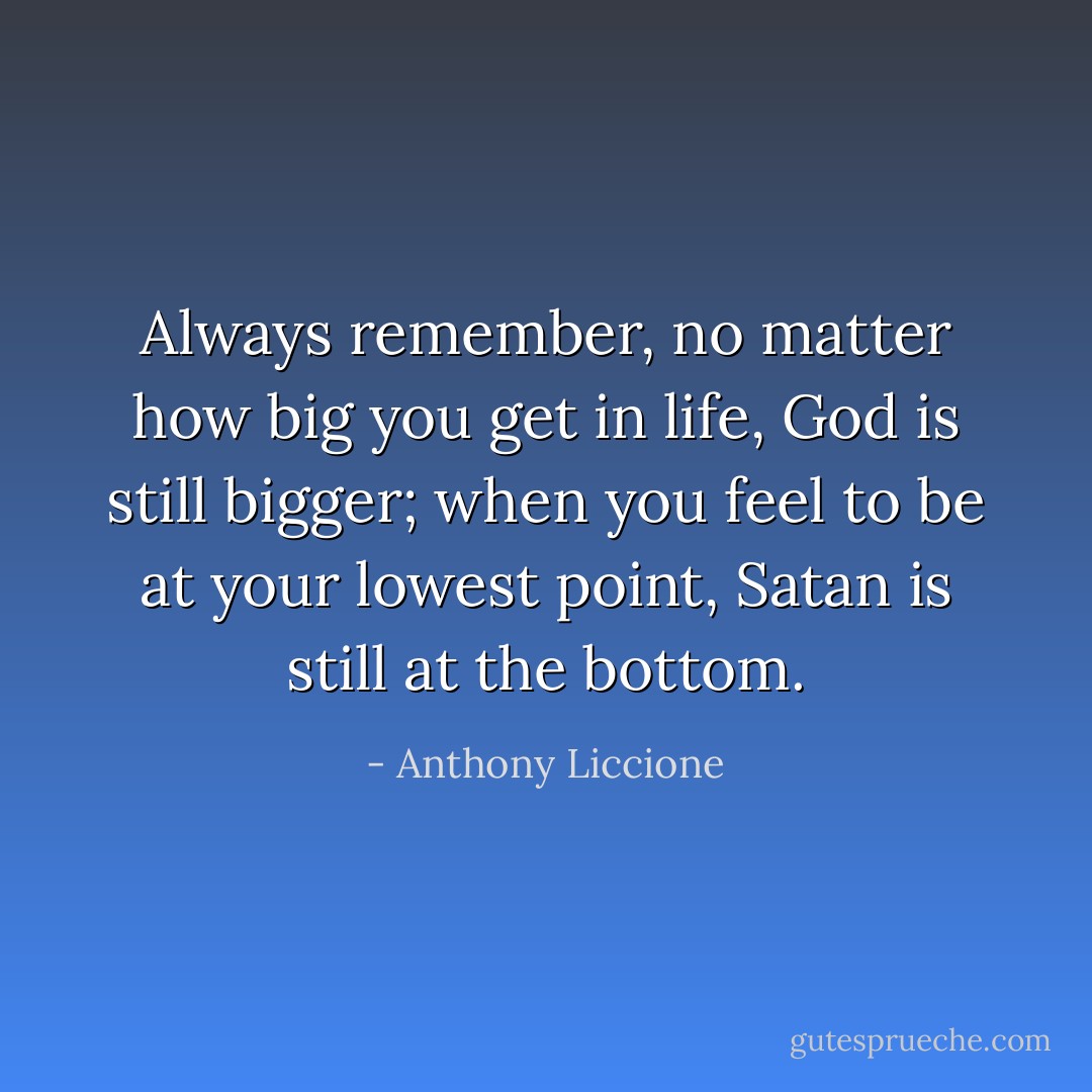Always remember, no matter how big you get in life, God is still bigger; when you feel to be at your lowest point, Satan is still at the bottom. - Anthony Liccione