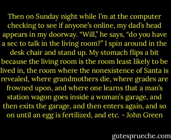 Then on Sunday night while I’m at the computer checking to see if anyone’s online, my dad’s head appears in my doorway. “Will,” he says, “do you have a sec to talk in the living room?” I spin around in the desk chair and stand up. My stomach flips a bit because the living room is the room least likely to be lived in, the room where the nonexistence of Santa is revealed, where grandmothers die, where grades are frowned upon, and where one learns that a man’s station wagon goes inside a woman’s garage, and then exits the garage, and then enters again, and so on until an egg is fertilized, and etc. - John Green