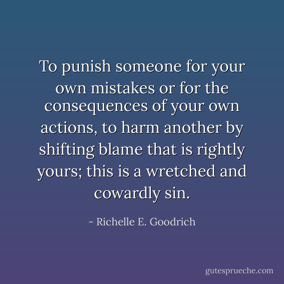 To punish someone for your own mistakes or for the consequences of your own actions, to harm another by shifting blame that is rightly yours; this is a wretched and cowardly sin. - Richelle E. Goodrich