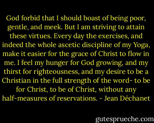 God forbid that I should boast of being poor, gentle, and meek. But I am striving to attain these virtues. Every day the exercises, and indeed the whole ascetic discipline of my Yoga, make it easier for the grace of Christ to flow in me. I feel my hunger for God growing, and my thirst for righteousness, and my desire to be a Christian in the full strength of the word- to be for Christ, to be of Christ, without any half-measures of reservations. - Jean Déchanet
