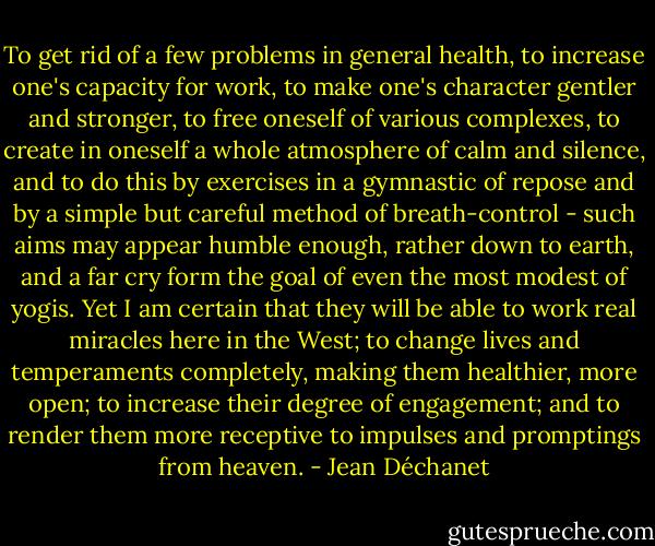 To get rid of a few problems in general health, to increase one's capacity for work, to make one's character gentler and stronger, to free oneself of various complexes, to create in oneself a whole atmosphere of calm and silence, and to do this by exercises in a gymnastic of repose and by a simple but careful method of breath-control - such aims may appear humble enough, rather down to earth, and a far cry form the goal of even the most modest of yogis. Yet I am certain that they will be able to work real miracles here in the West; to change lives and temperaments completely, making them healthier, more open; to increase their degree of engagement; and to render them more receptive to impulses and promptings from heaven. - Jean Déchanet