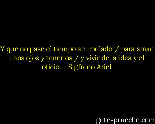 Y que no pase el tiempo acumulado / para amar unos ojos y tenerlos / y vivir de la idea y el oficio. - Sigfredo Ariel