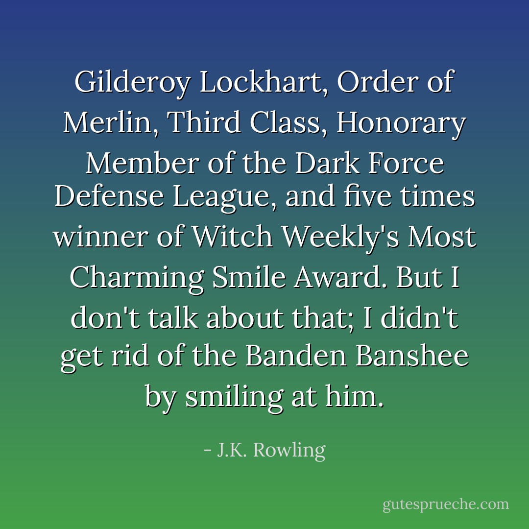 Gilderoy Lockhart, Order of Merlin, Third Class, Honorary Member of the Dark Force Defense League, and five times winner of Witch Weekly's Most Charming Smile Award. But I don't talk about that; I didn't get rid of the Banden Banshee by smiling at him. - J.K. Rowling