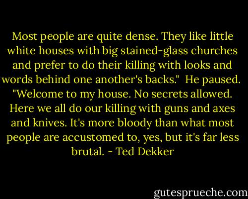 Most people are quite dense. They like little white houses with big stained-glass churches and prefer to do their killing with looks and words behind one another's backs."<br /><br />He paused.<br /><br />"Welcome to my house. No secrets allowed. Here we all do our killing with guns and axes and knives. It's more bloody than what most people are accustomed to, yes, but it's far less brutal. - Ted Dekker