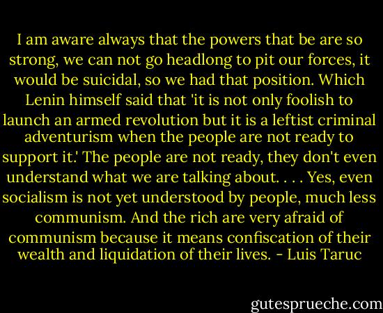 I am aware always that the powers that be are so strong, we can not go headlong to pit our forces, it would be suicidal, so we had that position. Which Lenin himself said that 'it is not only foolish to launch an armed revolution but it is a leftist criminal adventurism when the people are not ready to support it.' The people are not ready, they don't even understand what we are talking about.<br />. . . Yes, even socialism is not yet understood by people, much less communism. And the rich are very afraid of communism because it means confiscation of their wealth and liquidation of their lives. - Luis Taruc