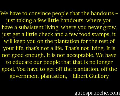 We have to convince people that the handouts – just taking a few little handouts, where you have a subsistent living, where you never grow, just get a little check and a few food stamps, it will keep you on the plantation for the rest of your life, that’s not a life. That’s not living. It is not good enough. It is not acceptable. We have to educate our people that that is no longer good. You have to get off the plantation, off the government plantation, - Elbert Guillory