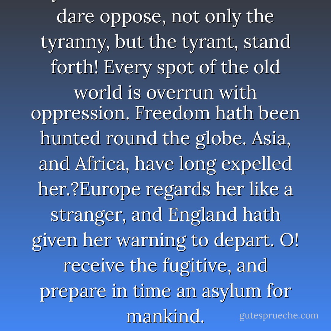 O ye that love mankind! Ye that dare oppose, not only the tyranny, but<br />the tyrant, stand forth! Every spot of the old world is overrun with oppression.<br />Freedom hath been hunted round the globe. Asia, and Africa,<br />have long expelled her.?Europe regards her like a stranger, and England<br />hath given her warning to depart. O! receive the fugitive, and prepare in<br />time an asylum for mankind. - Thomas Paine