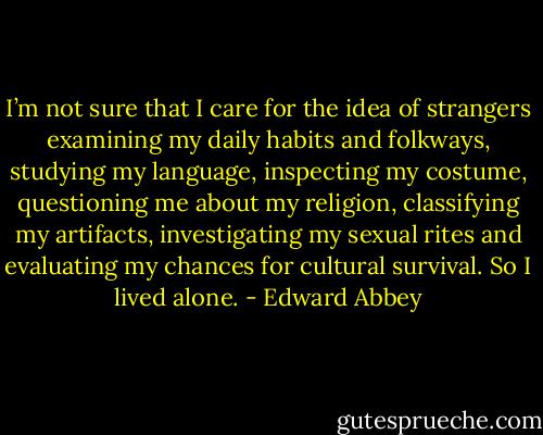 I’m not sure that I care for the idea of strangers examining my daily habits and folkways, studying my language, inspecting my costume, questioning me about my religion, classifying my artifacts, investigating my sexual rites and evaluating my chances for cultural survival. So I lived alone. - Edward Abbey