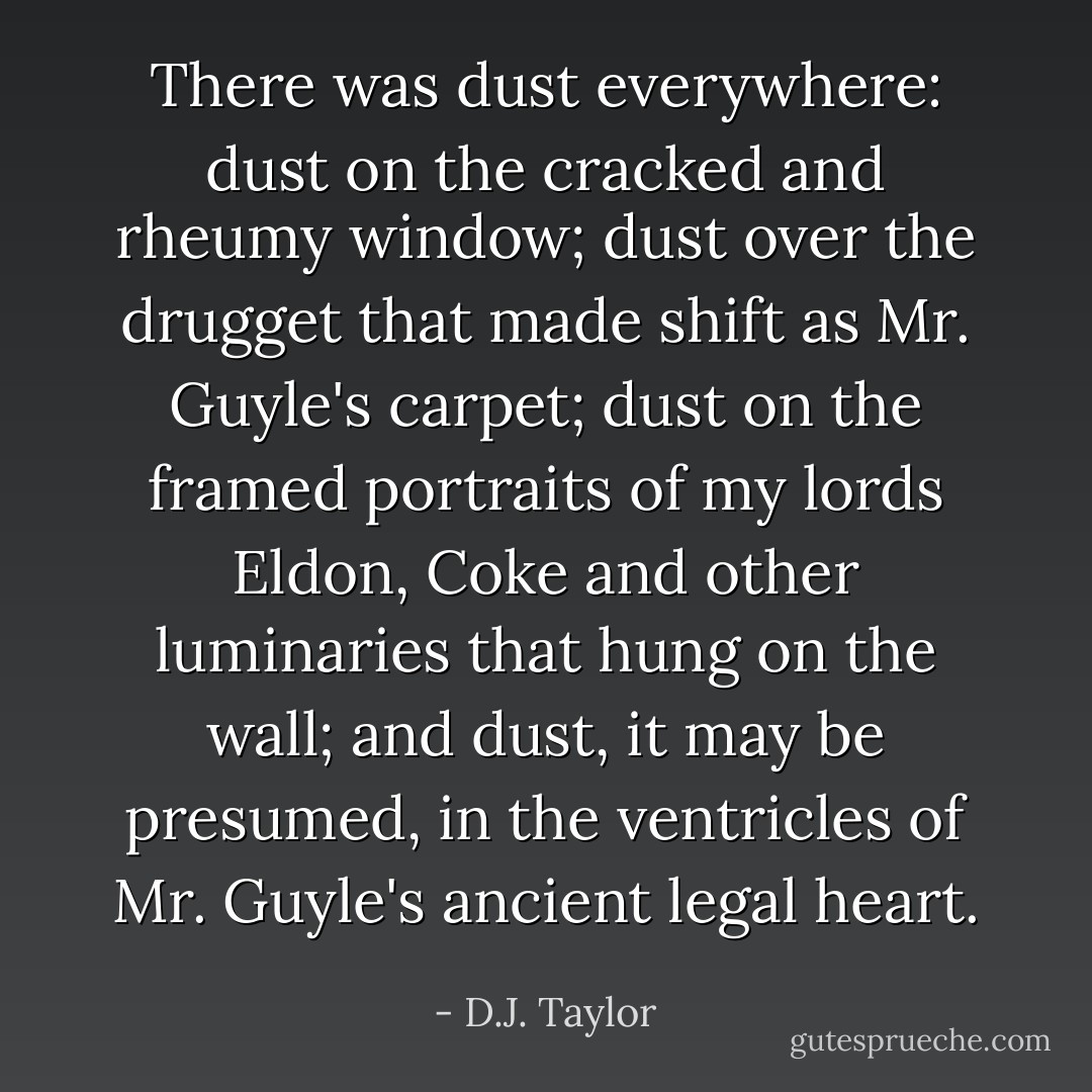 There was dust everywhere: dust on the cracked and rheumy window; dust over the drugget that made shift as Mr. Guyle's carpet; dust on the framed portraits of my lords Eldon, Coke and other luminaries that hung on the wall; and dust, it may be presumed, in the ventricles of Mr. Guyle's ancient legal heart. - D.J. Taylor