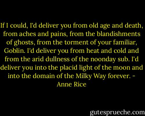 If I could, I'd deliver you from old age and death, from aches and pains, from the blandishments of ghosts, from the torment of your familiar, Goblin. I'd deliver you from heat and cold and from the arid dullness of the noonday sub. I'd deliver you into the placid light of the moon and into the domain of the Milky Way forever. - Anne Rice