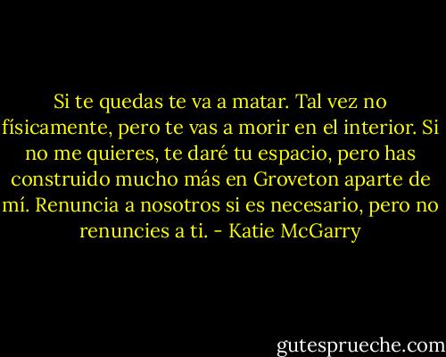Si te quedas te va a matar. Tal vez no físicamente, pero te vas a morir en el interior. Si no me quieres, te daré tu espacio, pero has construido mucho más en Groveton aparte de mí. Renuncia a nosotros si es necesario, pero no renuncies a ti. - Katie McGarry