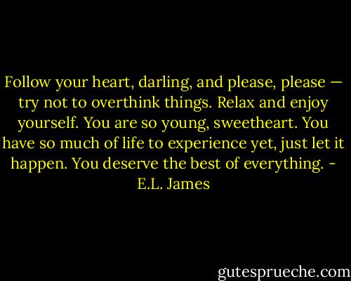 Follow your heart, darling, and please, please — try not to overthink things. Relax and enjoy yourself. You are so young, sweetheart. You have so much of life to experience yet, just let it happen. You deserve the best of everything. - E.L. James